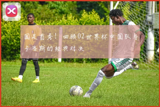 国足首秀！回顾02世界杯中国队与卡洛斯的经典对决