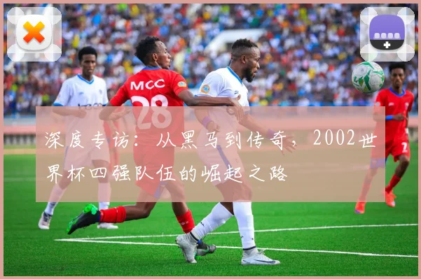 深度专访：从黑马到传奇，2002世界杯四强队伍的崛起之路