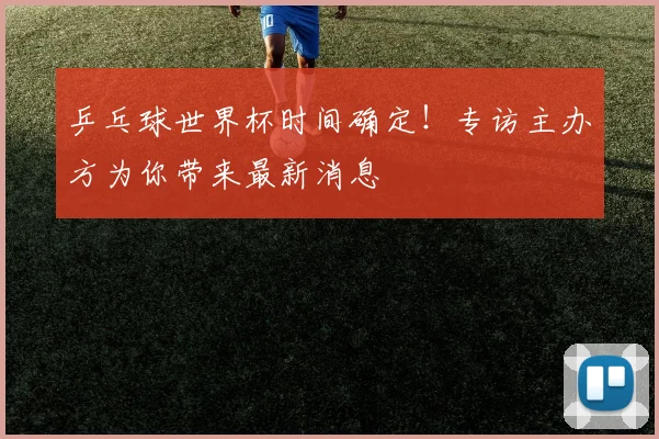 乒乓球世界杯时间确定！专访主办方为你带来最新消息