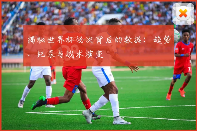 揭秘世界杯场次背后的数据：趋势、纪录与战术演变