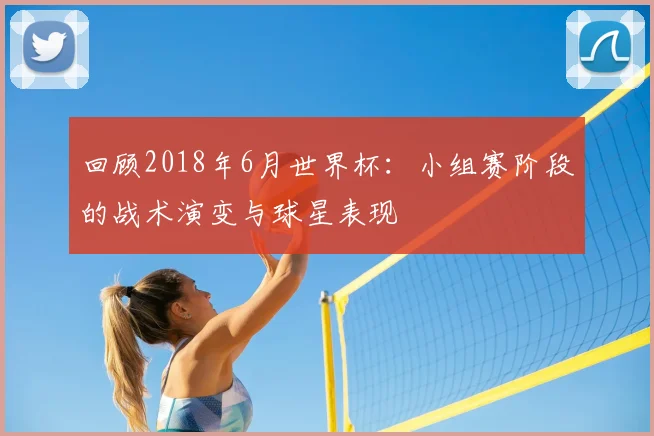 回顾2018年6月世界杯：小组赛阶段的战术演变与球星表现