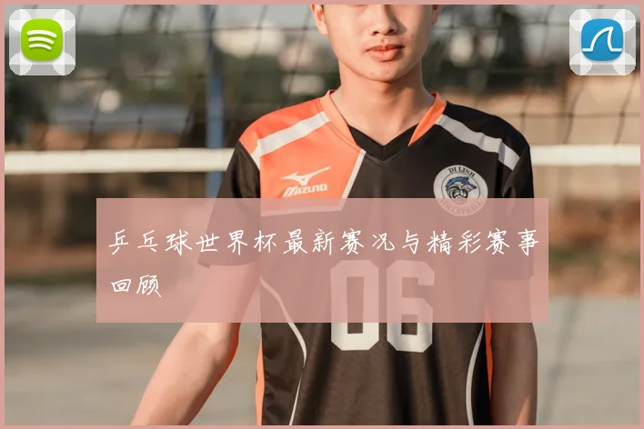乒乓球世界杯最新赛况与精彩赛事回顾