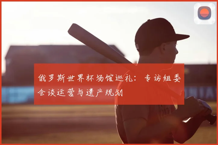 俄罗斯世界杯场馆巡礼：专访组委会谈运营与遗产规划