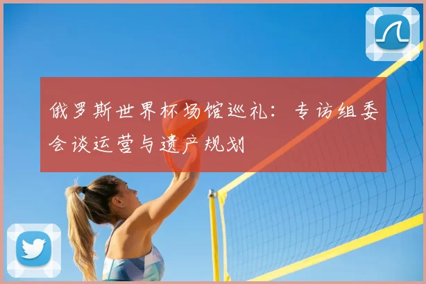 俄罗斯世界杯场馆巡礼：专访组委会谈运营与遗产规划