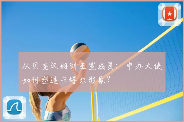 从贝克汉姆到王室成员:申办大使如何塑造卡塔尔形象?