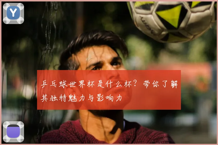 乒乓球世界杯是什么杯？带你了解其独特魅力与影响力
