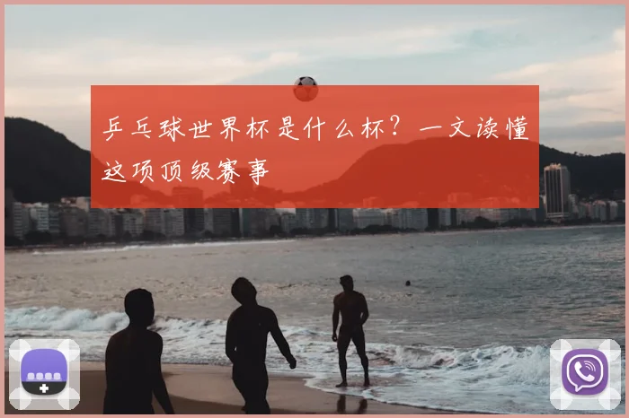 乒乓球世界杯是什么杯？一文读懂这项顶级赛事