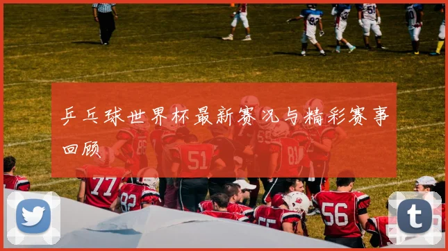乒乓球世界杯最新赛况与精彩赛事回顾