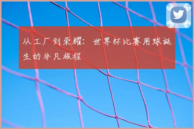从工厂到荣耀：世界杯比赛用球诞生的非凡旅程