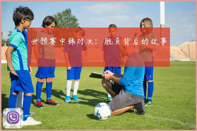世预赛中韩对决：胜负背后的故事